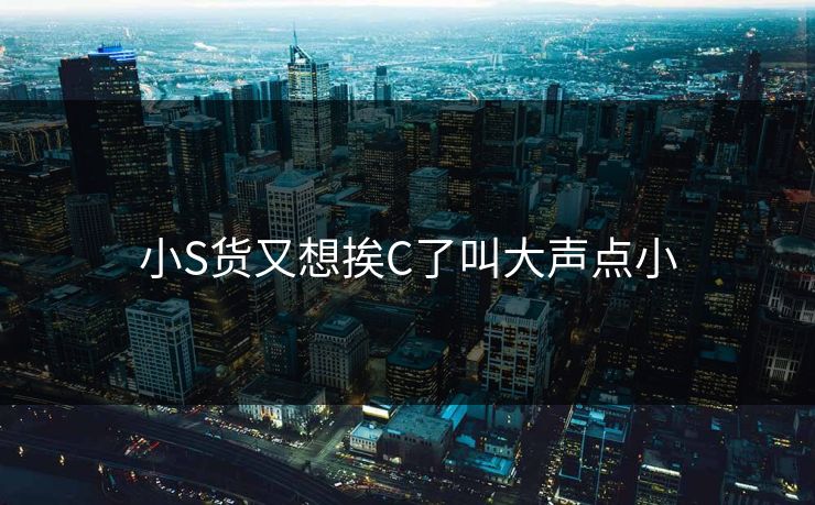 小S货又想挨C了叫大声点小 小S货又想挨C了叫大声点小