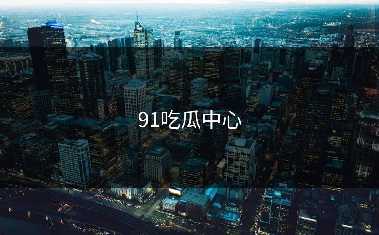 91吃瓜中心 91吃瓜中心