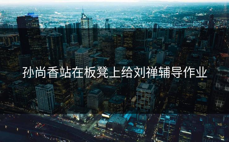 孙尚香站在板凳上给刘禅辅导作业