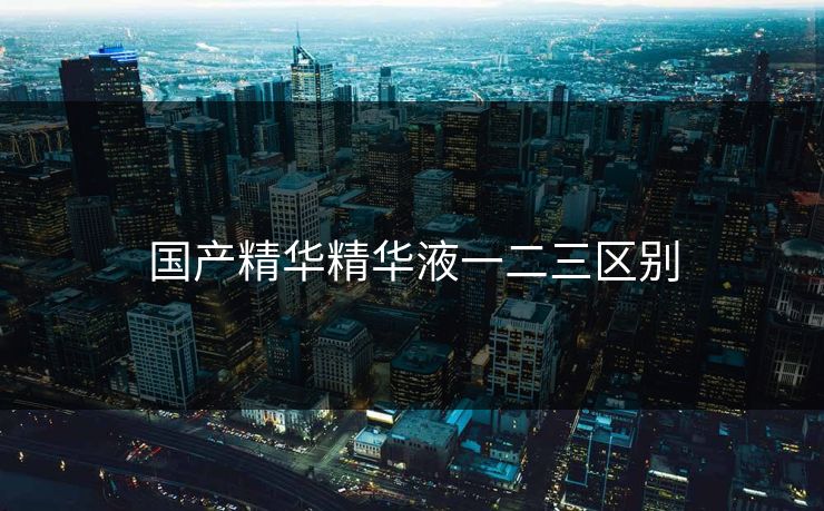 国产精华精华液一二三区别 国产精华精华液一二三区别