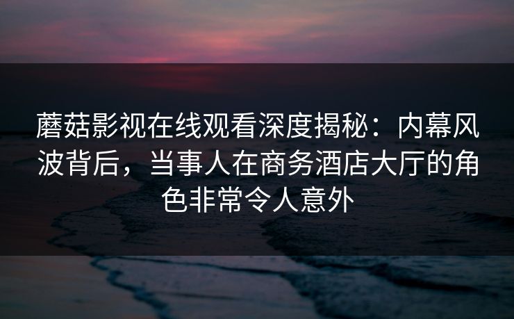 蘑菇影视在线观看深度揭秘：内幕风波背后，当事人在商务酒店大厅的角色非常令人意外