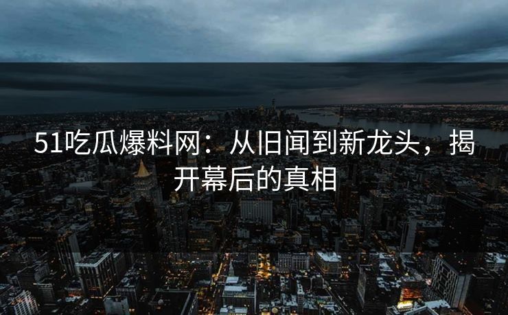 51吃瓜爆料网：从旧闻到新龙头，揭开幕后的真相