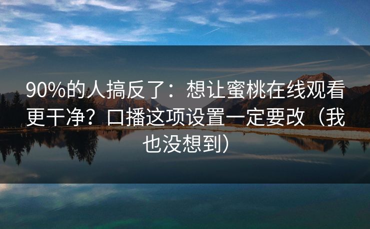 90%的人搞反了：想让蜜桃在线观看更干净？口播这项设置一定要改（我也没想到）