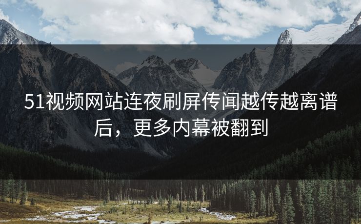 51视频网站连夜刷屏传闻越传越离谱后，更多内幕被翻到