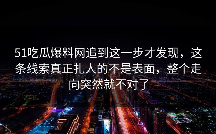 51吃瓜爆料网追到这一步才发现，这条线索真正扎人的不是表面，整个走向突然就不对了