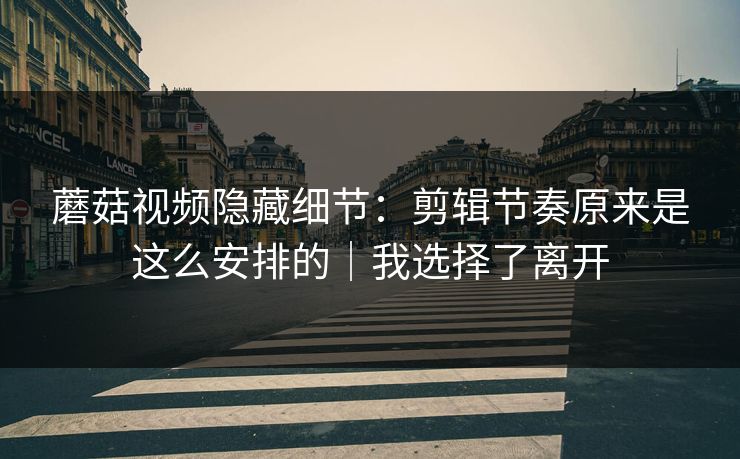 蘑菇视频隐藏细节：剪辑节奏原来是这么安排的｜我选择了离开