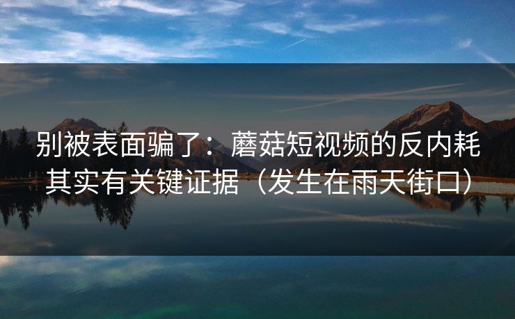 别被表面骗了：蘑菇短视频的反内耗其实有关键证据（发生在雨天街口）